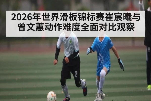 2026年世界滑板锦标赛崔宸曦与曾文蕙动作难度全面对比观察（bet365）