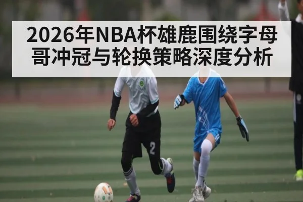 2026年NBA杯雄鹿围绕字母哥冲冠与轮换策略深度分析（bet365）